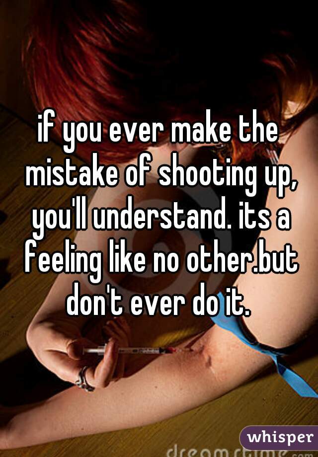 if you ever make the mistake of shooting up, you'll understand. its a feeling like no other.but don't ever do it. 