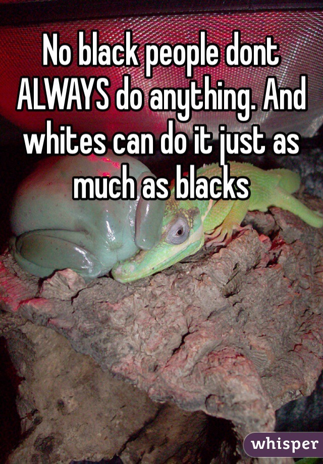 No black people dont ALWAYS do anything. And whites can do it just as much as blacks