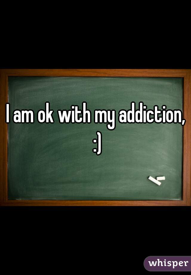 I am ok with my addiction, 
:)