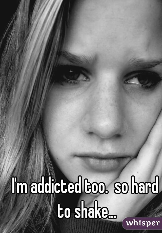 I'm addicted too.  so hard to shake...