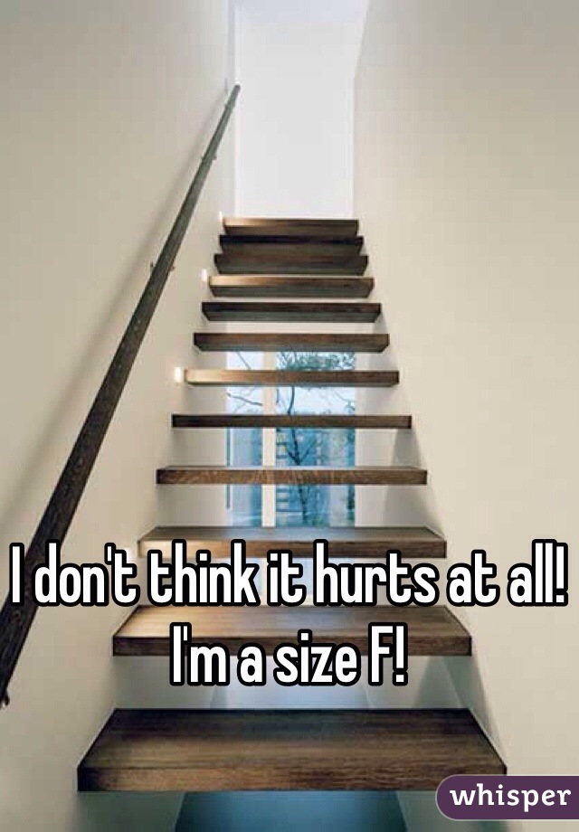 I don't think it hurts at all! I'm a size F!