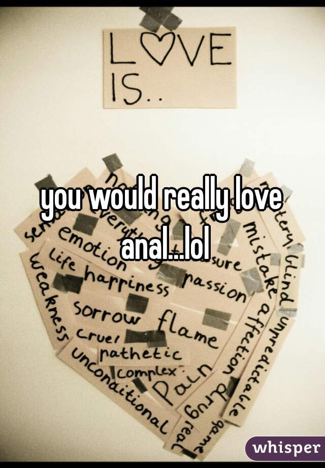 you would really love anal...lol