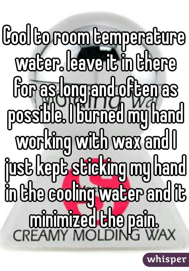 Cool to room temperature water. leave it in there for as long and often as possible. I burned my hand working with wax and I just kept sticking my hand in the cooling water and it minimized the pain. 