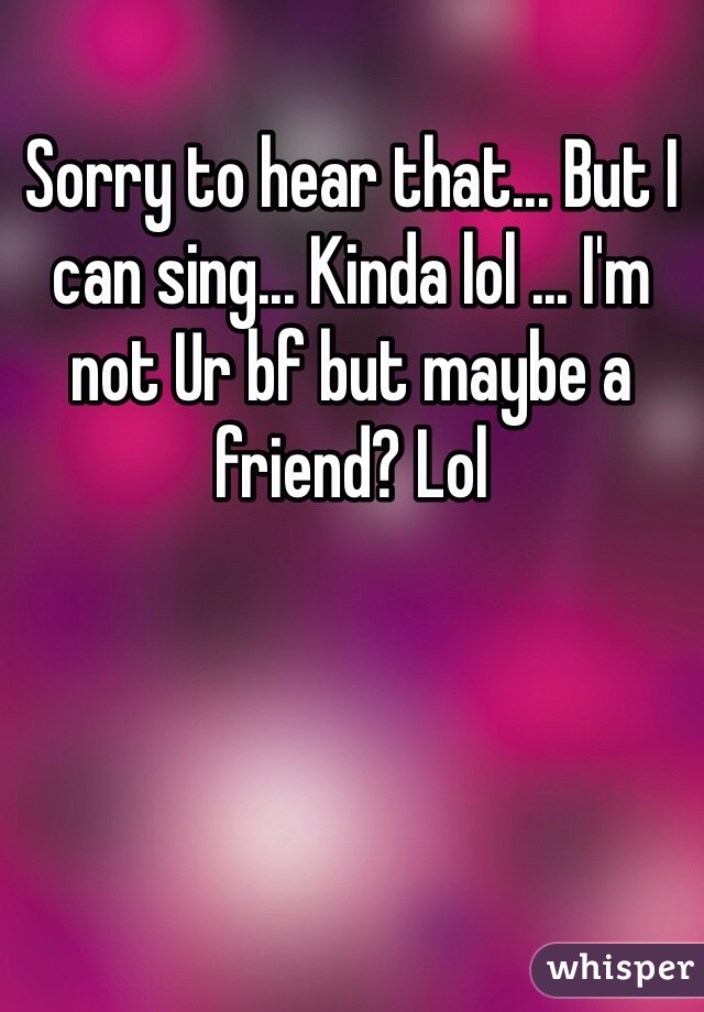 Sorry to hear that... But I can sing... Kinda lol ... I'm not Ur bf but maybe a friend? Lol 
