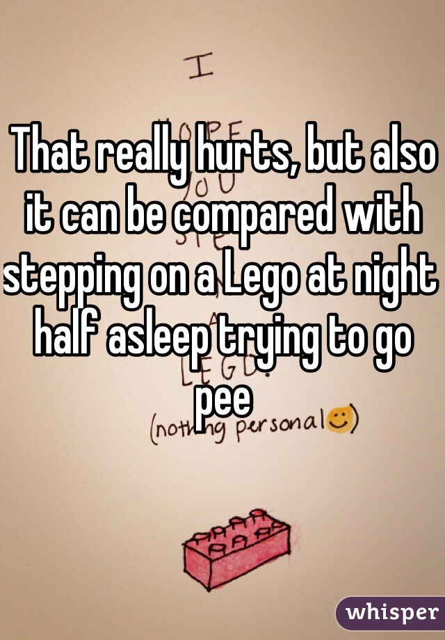 That really hurts, but also it can be compared with stepping on a Lego at night half asleep trying to go pee 