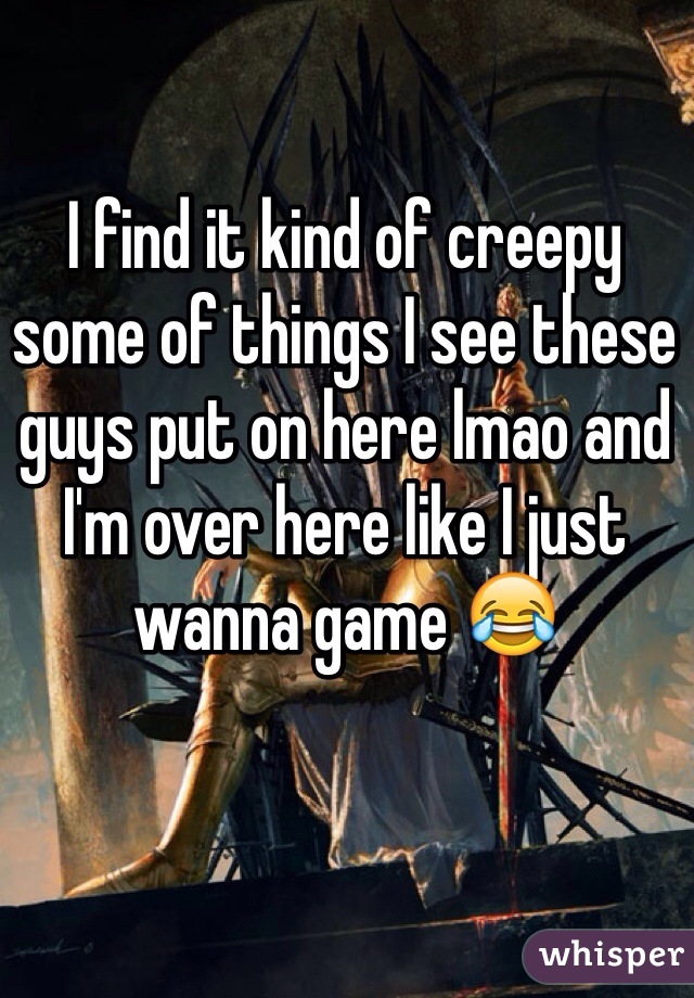 I find it kind of creepy some of things I see these guys put on here lmao and I'm over here like I just wanna game 😂