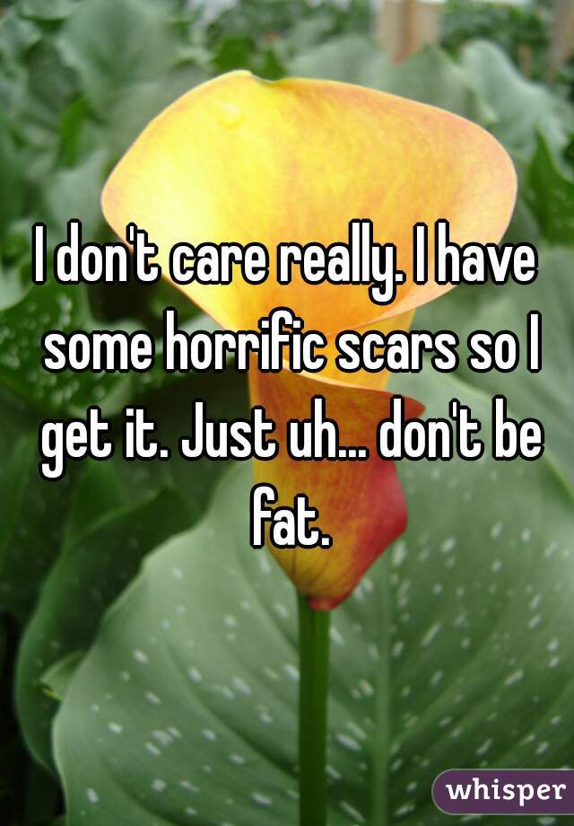 I don't care really. I have some horrific scars so I get it. Just uh... don't be fat.