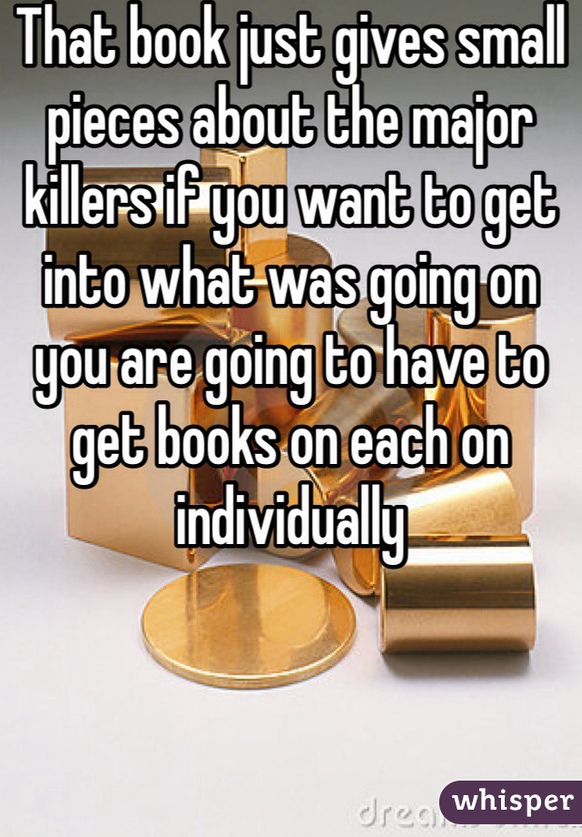 That book just gives small pieces about the major killers if you want to get into what was going on you are going to have to get books on each on individually
