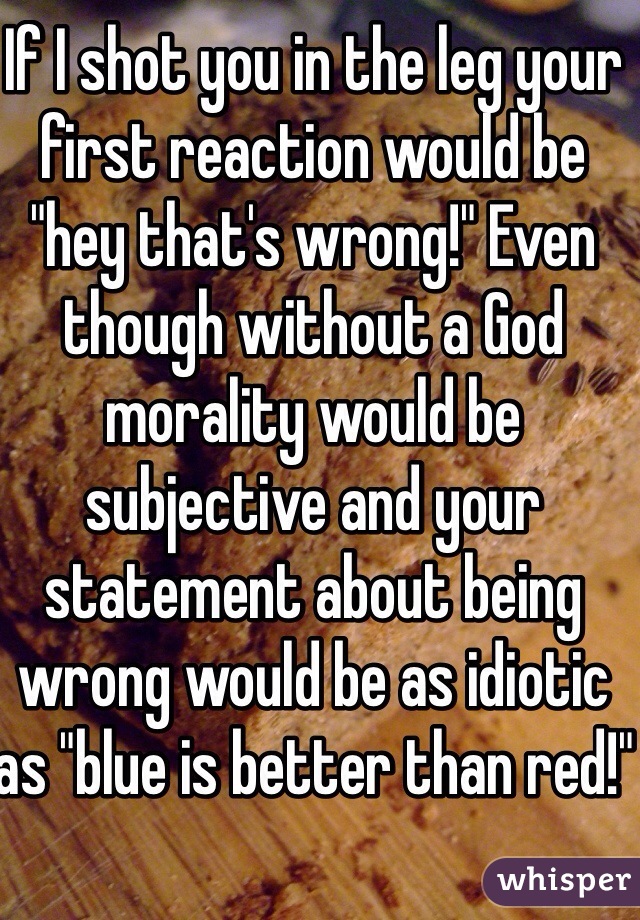 If I shot you in the leg your first reaction would be "hey that's wrong!" Even though without a God morality would be subjective and your statement about being wrong would be as idiotic as "blue is better than red!"