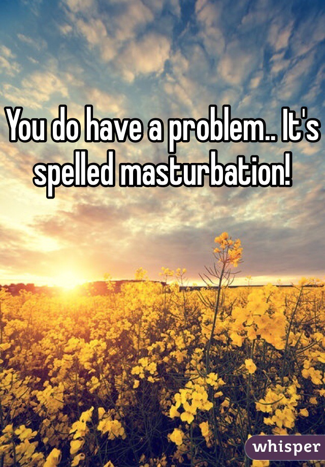 You do have a problem.. It's spelled masturbation! 