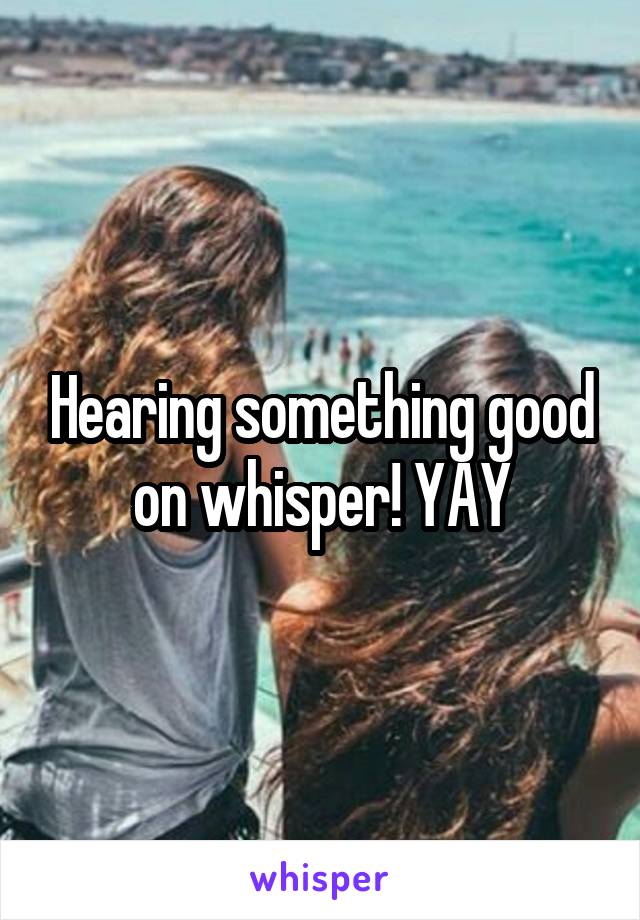 Hearing something good on whisper! YAY