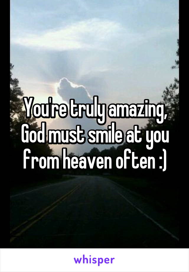 You're truly amazing, God must smile at you from heaven often :)
