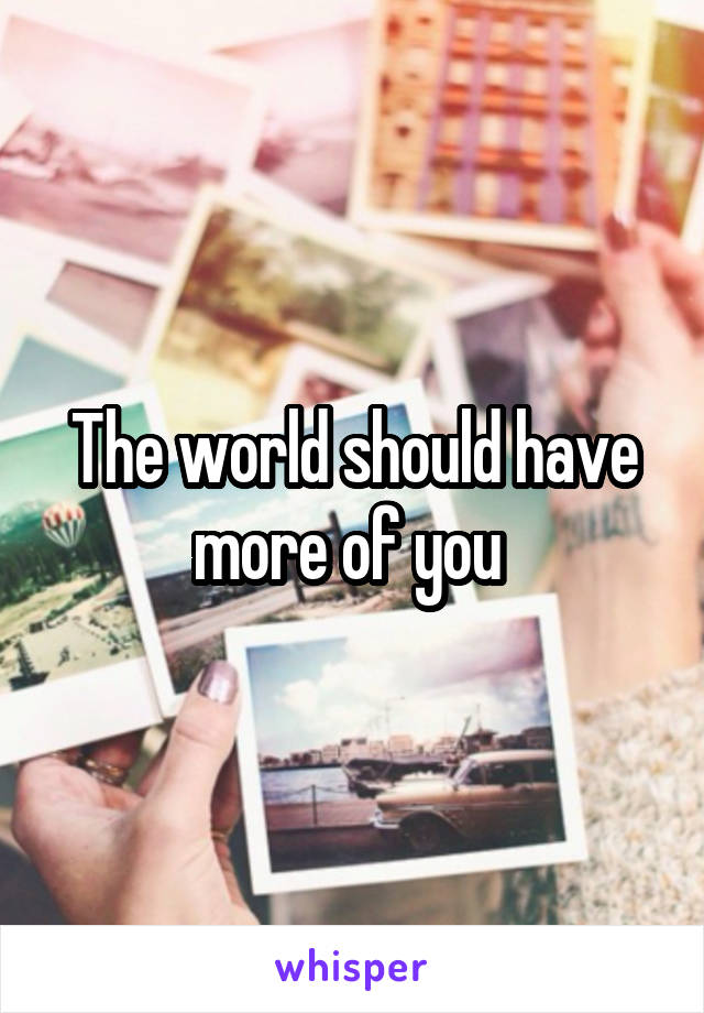 The world should have more of you 