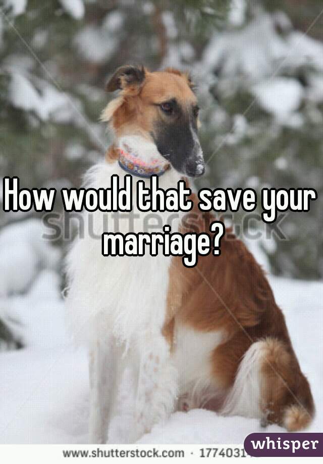 How would that save your marriage?