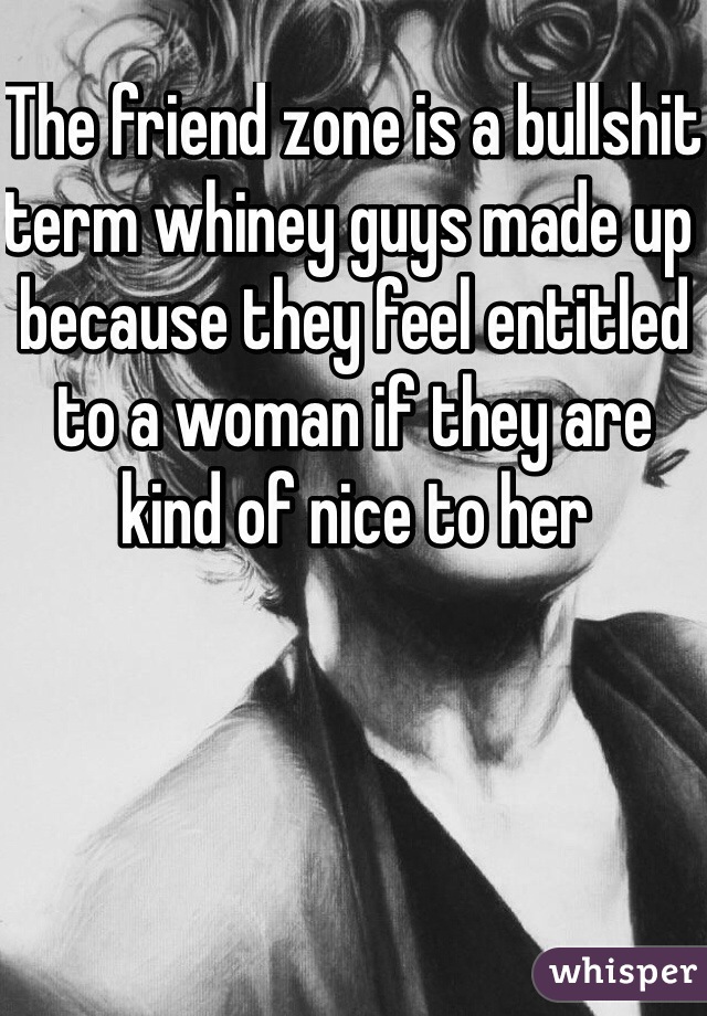 The friend zone is a bullshit term whiney guys made up because they feel entitled to a woman if they are kind of nice to her 