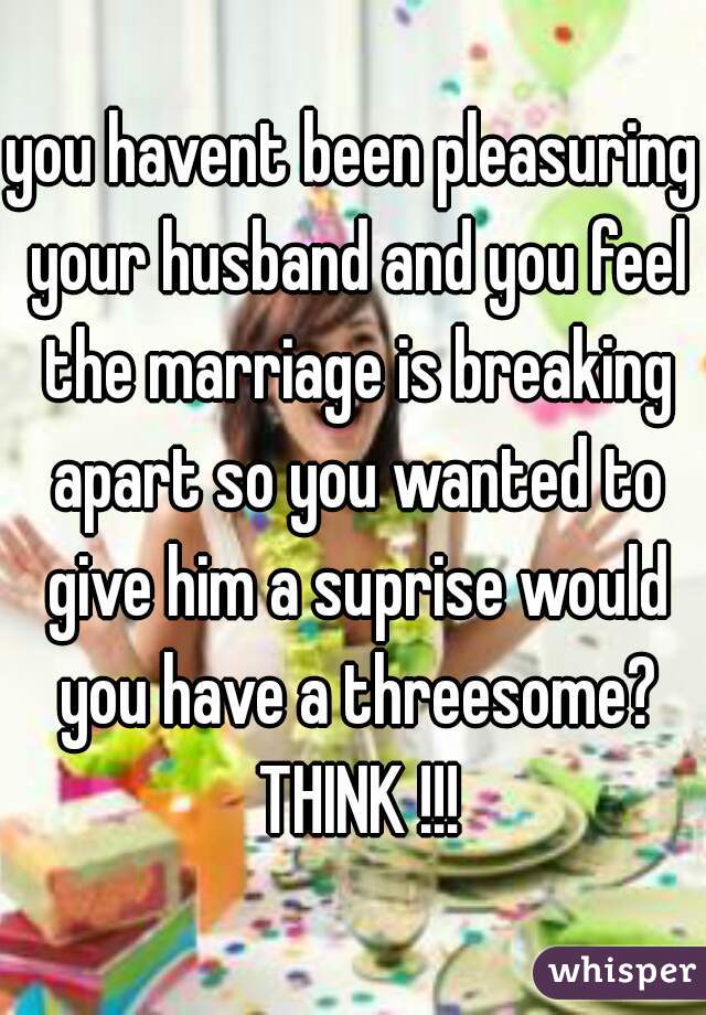 you havent been pleasuring your husband and you feel the marriage is breaking apart so you wanted to give him a suprise would you have a threesome? THINK !!!