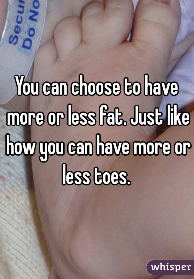 You can choose to have more or less fat. Just like how you can have more or less toes. 