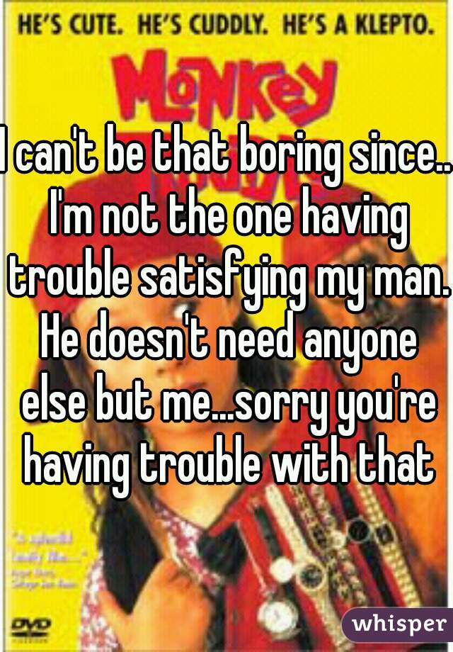 I can't be that boring since.. I'm not the one having trouble satisfying my man. He doesn't need anyone else but me...sorry you're having trouble with that