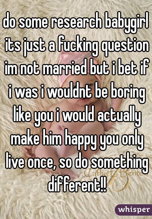 do some research babygirl its just a fucking question im not married but i bet if i was i wouldnt be boring like you i would actually make him happy you only live once, so do something different!!