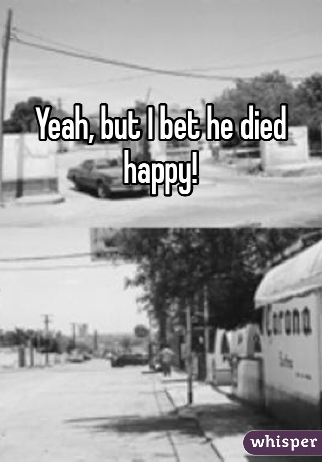 Yeah, but I bet he died happy!