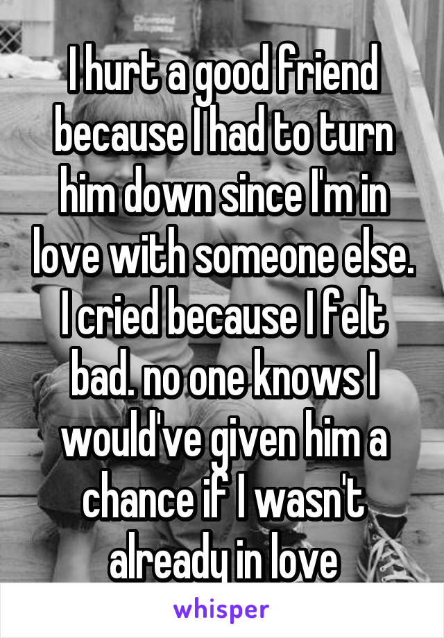 I hurt a good friend because I had to turn him down since I'm in love with someone else. I cried because I felt bad. no one knows I would've given him a chance if I wasn't already in love