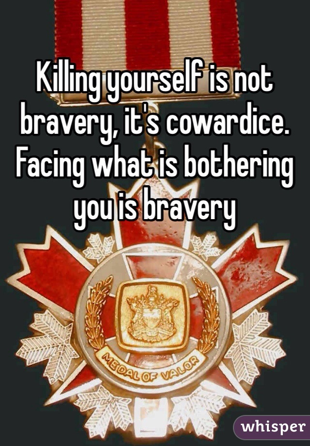 Killing yourself is not bravery, it's cowardice. Facing what is bothering you is bravery 