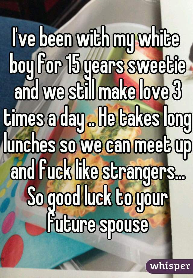 I've been with my white boy for 15 years sweetie and we still make love 3 times a day .. He takes long lunches so we can meet up and fuck like strangers... So good luck to your future spouse