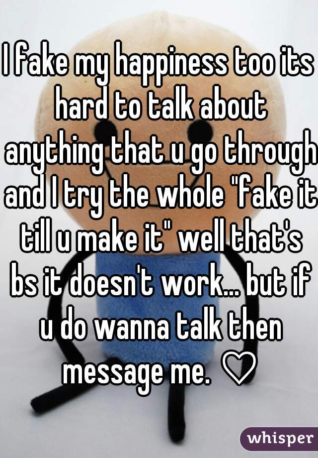 I fake my happiness too its hard to talk about anything that u go through and I try the whole "fake it till u make it" well that's bs it doesn't work... but if u do wanna talk then message me. ♡