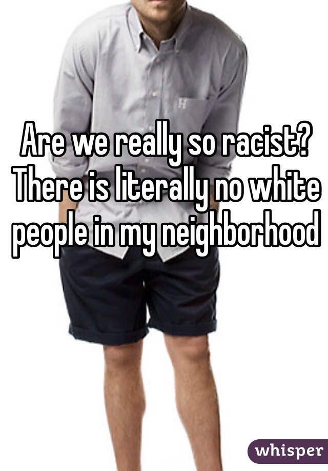 Are we really so racist? There is literally no white people in my neighborhood 