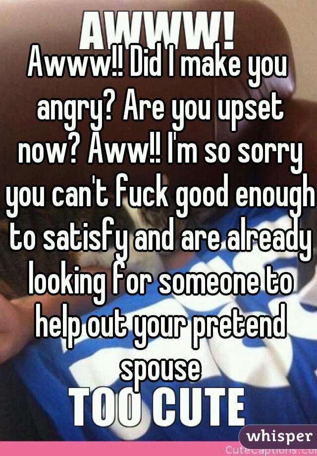 Awww!! Did I make you angry? Are you upset now? Aww!! I'm so sorry you can't fuck good enough to satisfy and are already looking for someone to help out your pretend spouse