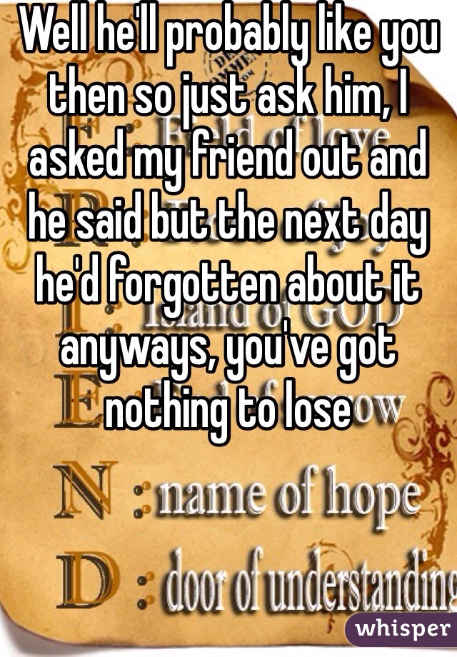 Well he'll probably like you then so just ask him, I asked my friend out and he said but the next day he'd forgotten about it anyways, you've got nothing to lose