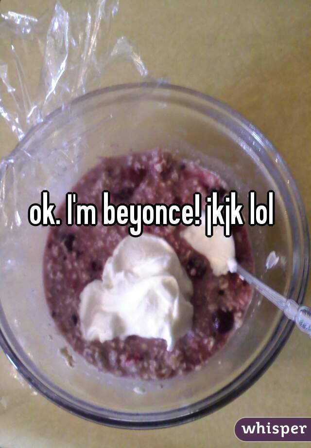 ok. I'm beyonce! jkjk lol 