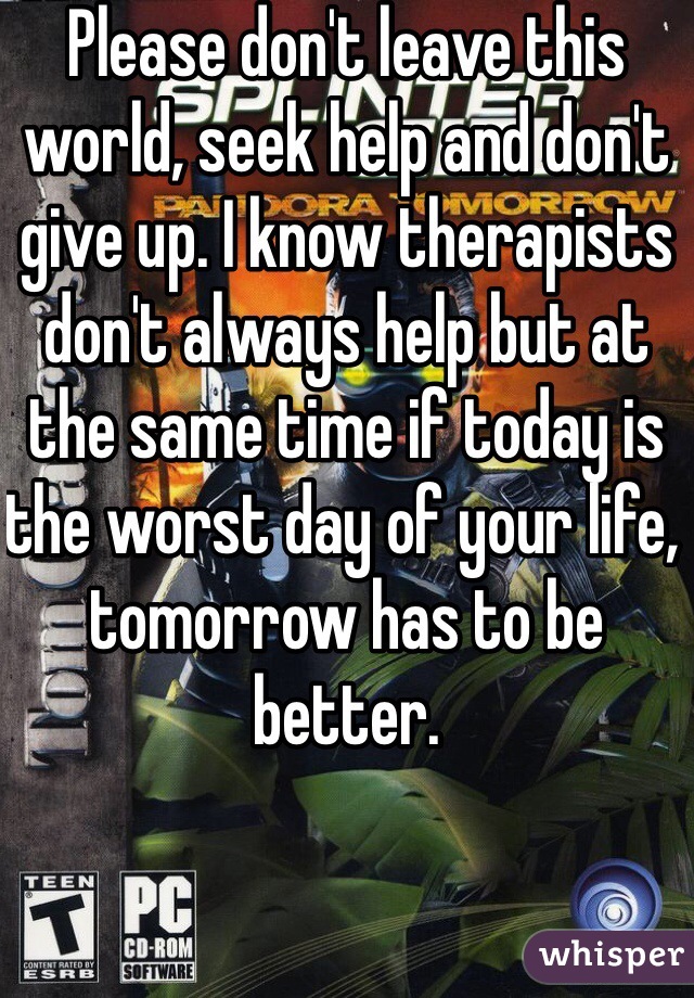 Please don't leave this world, seek help and don't give up. I know therapists  don't always help but at the same time if today is the worst day of your life, tomorrow has to be better. 