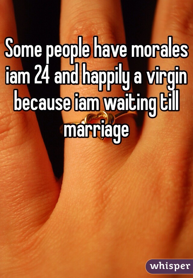 Some people have morales iam 24 and happily a virgin because iam waiting till marriage