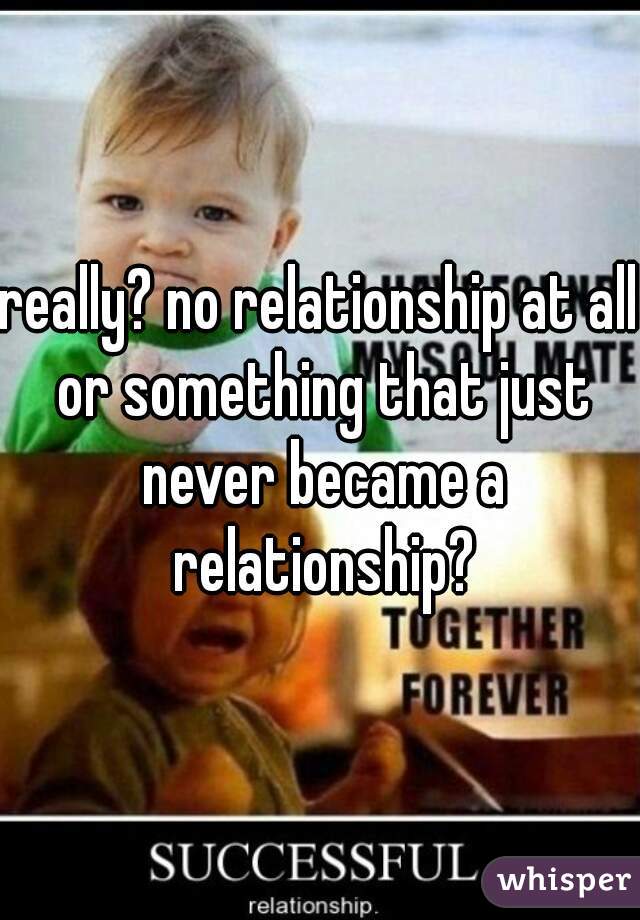 really? no relationship at all or something that just never became a relationship?