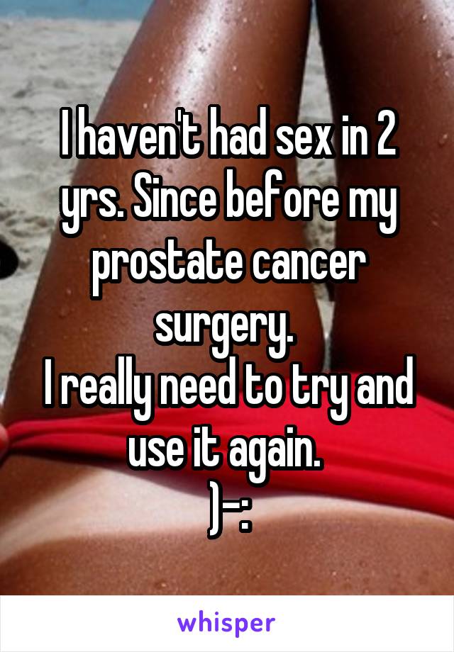 I haven't had sex in 2 yrs. Since before my prostate cancer surgery. 
I really need to try and use it again. 
)-: