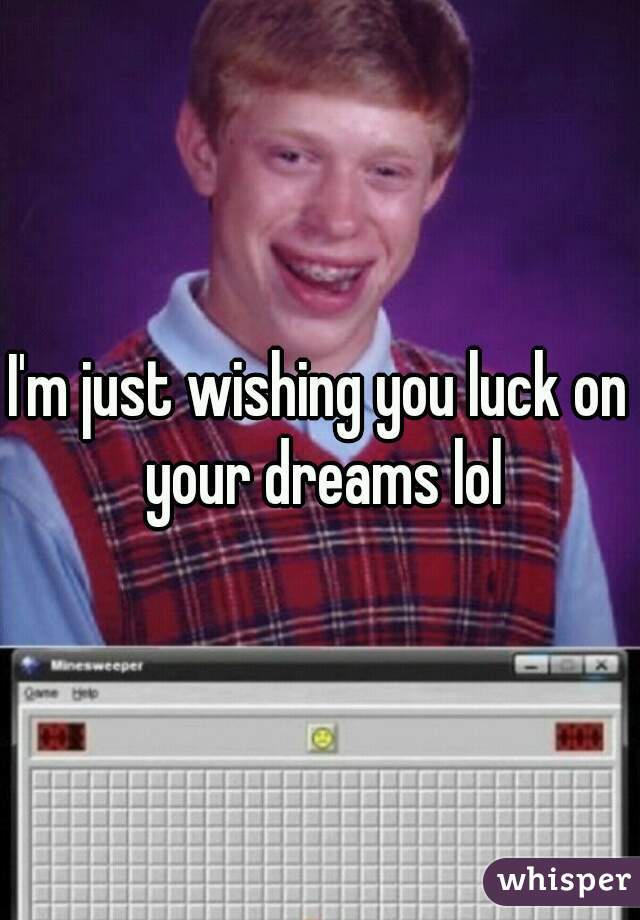 I'm just wishing you luck on your dreams lol