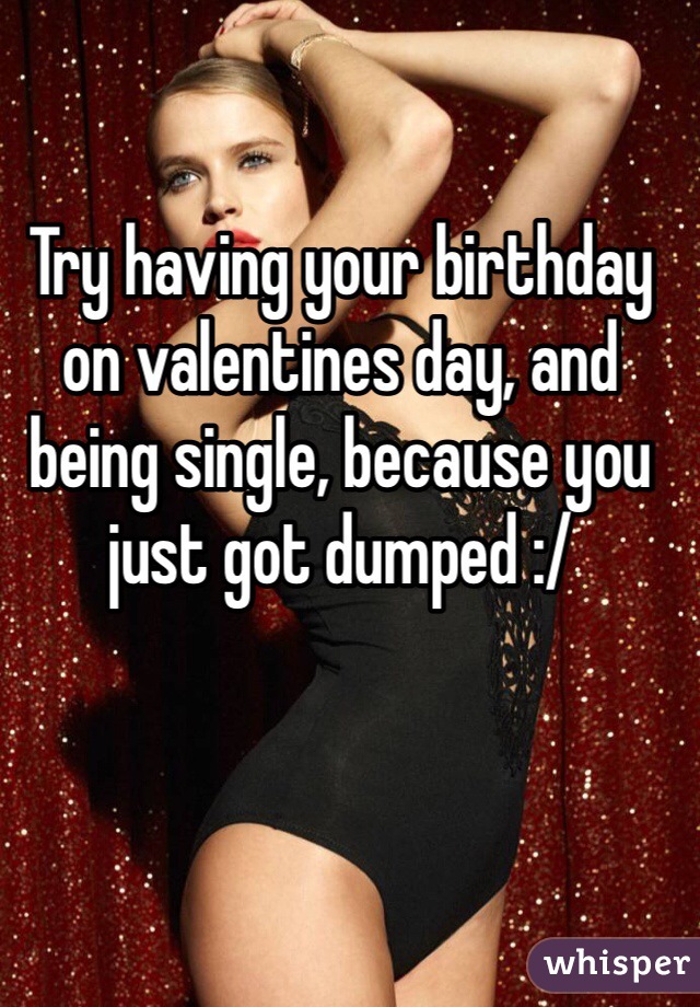 Try having your birthday on valentines day, and being single, because you just got dumped :/  