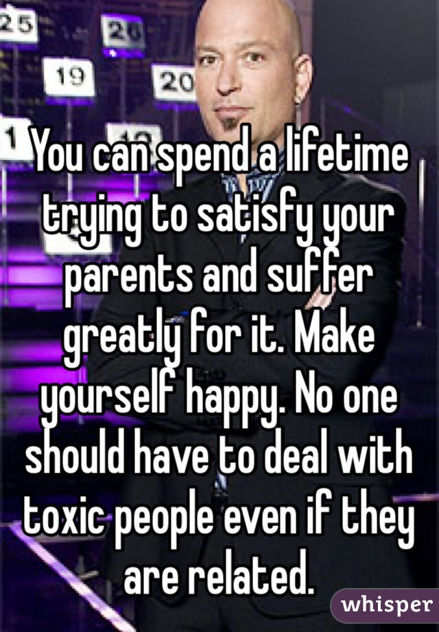You can spend a lifetime trying to satisfy your parents and suffer greatly for it. Make yourself happy. No one should have to deal with toxic people even if they are related. 