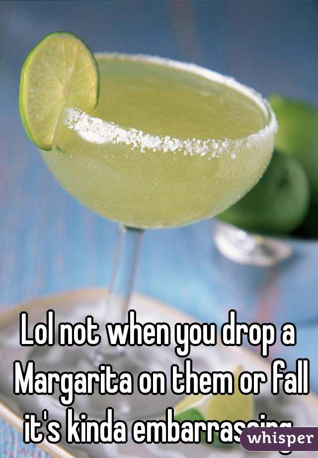 Lol not when you drop a Margarita on them or fall it's kinda embarrassing 
