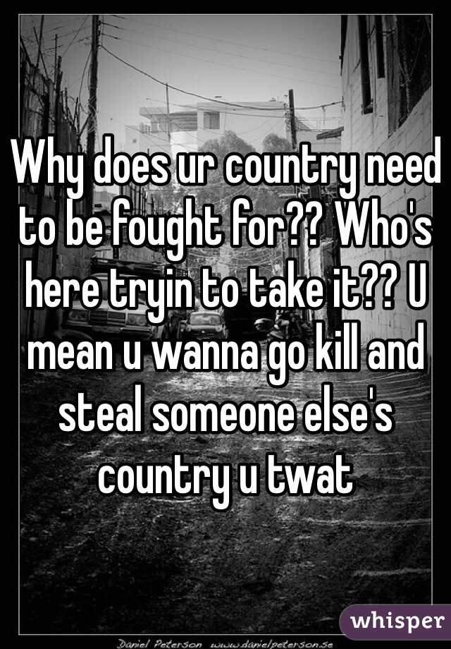Why does ur country need to be fought for?? Who's here tryin to take it?? U mean u wanna go kill and steal someone else's country u twat