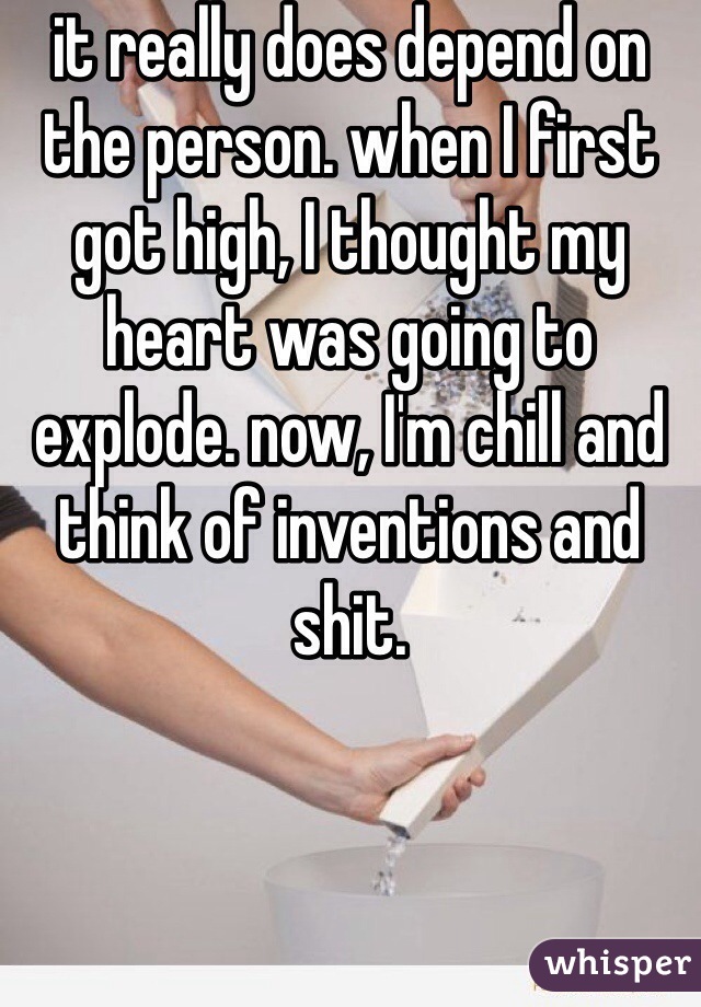 it really does depend on the person. when I first got high, I thought my heart was going to explode. now, I'm chill and think of inventions and shit. 