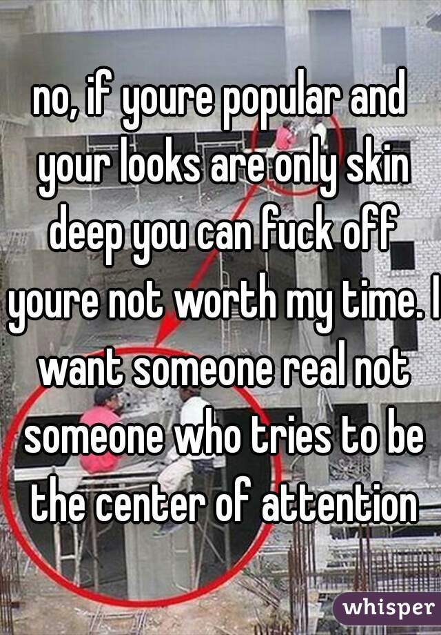 no, if youre popular and your looks are only skin deep you can fuck off youre not worth my time. I want someone real not someone who tries to be the center of attention