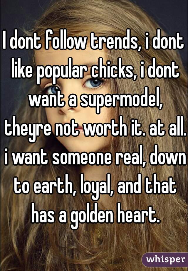 I dont follow trends, i dont like popular chicks, i dont want a supermodel, theyre not worth it. at all. i want someone real, down to earth, loyal, and that has a golden heart.