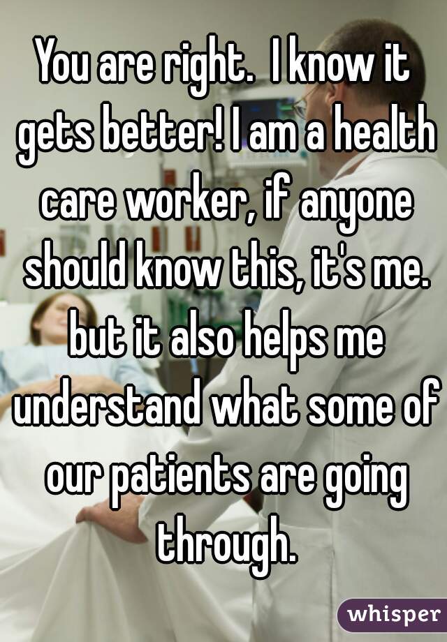 You are right.  I know it gets better! I am a health care worker, if anyone should know this, it's me. but it also helps me understand what some of our patients are going through.