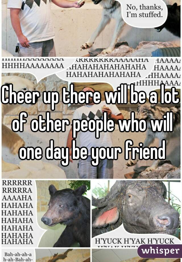 Cheer up there will be a lot of other people who will one day be your friend