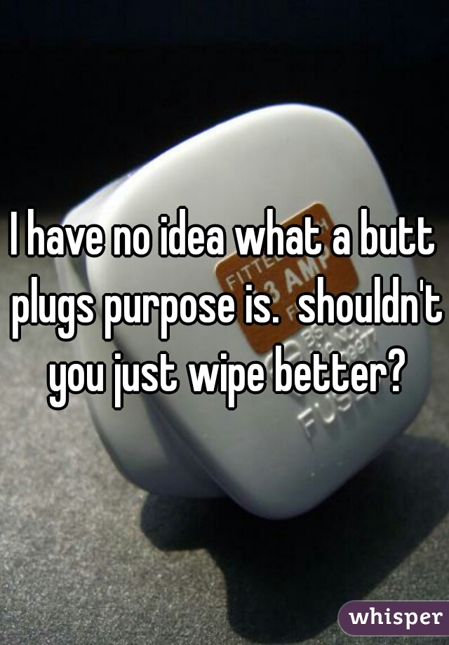 I have no idea what a butt plugs purpose is.  shouldn't you just wipe better?