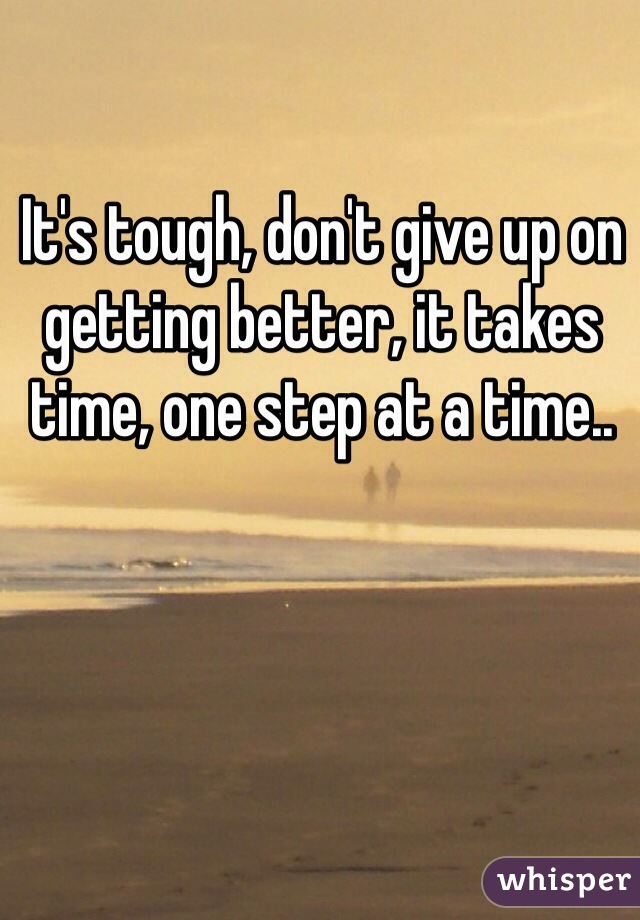 It's tough, don't give up on getting better, it takes time, one step at a time..