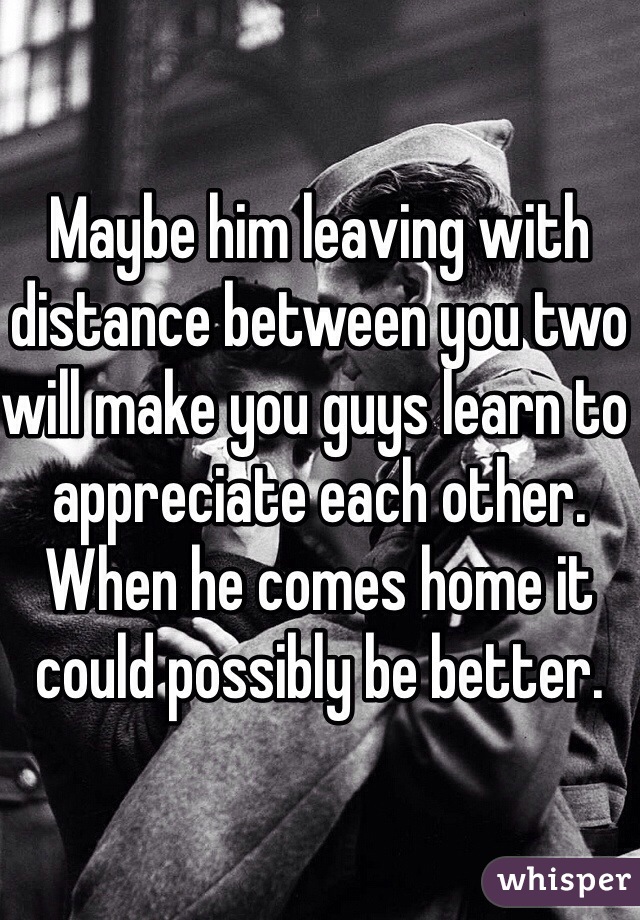 Maybe him leaving with distance between you two will make you guys learn to appreciate each other. When he comes home it could possibly be better.