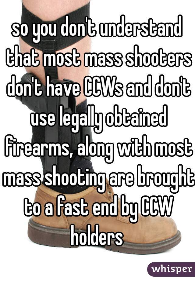 so you don't understand that most mass shooters don't have CCWs and don't use legally obtained firearms, along with most mass shooting are brought to a fast end by CCW holders 